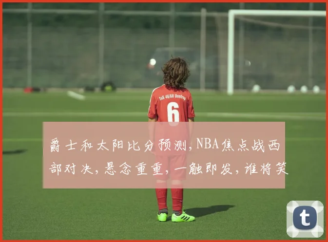 爵士和太阳比分预测,NBA焦点战西部对决,悬念重重,一触即发,谁将笑到最后